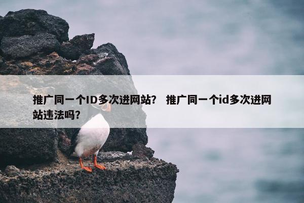 推广同一个ID多次进网站？ 推广同一个id多次进网站违法吗？