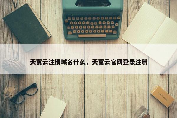 天翼云注册域名什么，天翼云官网登录注册