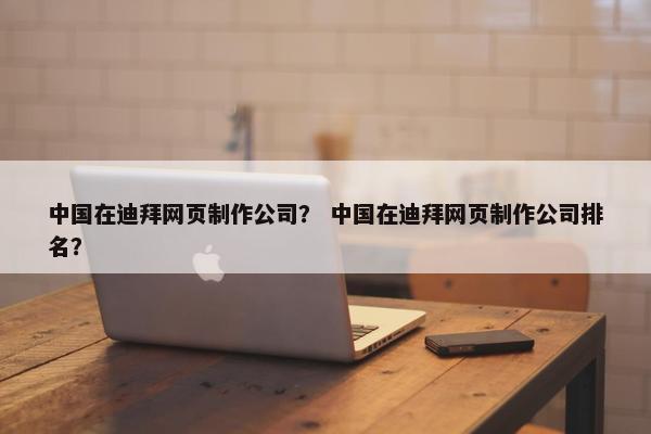中国在迪拜网页制作公司？ 中国在迪拜网页制作公司排名？
