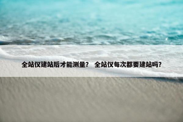 全站仪建站后才能测量？ 全站仪每次都要建站吗？