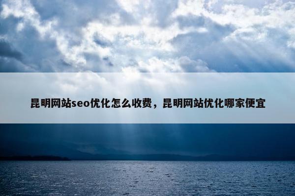 昆明网站seo优化怎么收费，昆明网站优化哪家便宜
