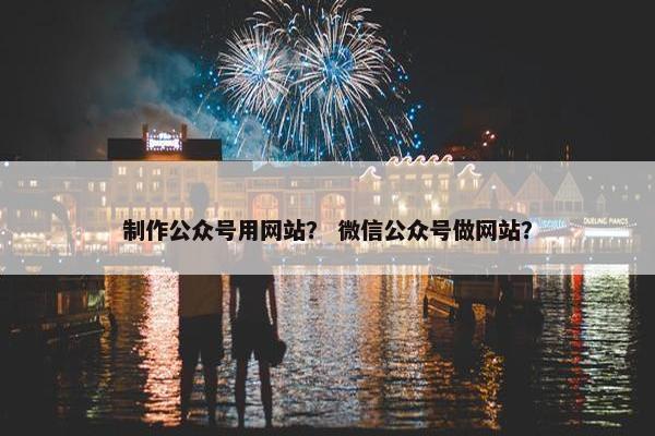 制作公众号用网站？ 微信公众号做网站？