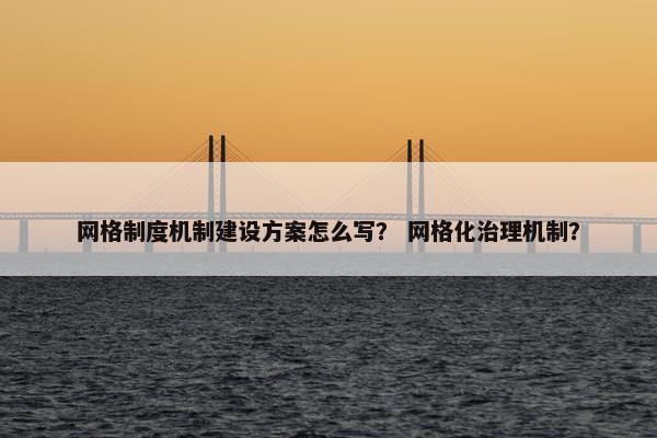 网格制度机制建设方案怎么写？ 网格化治理机制？