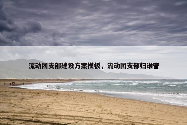 流动团支部建设方案模板，流动团支部归谁管
