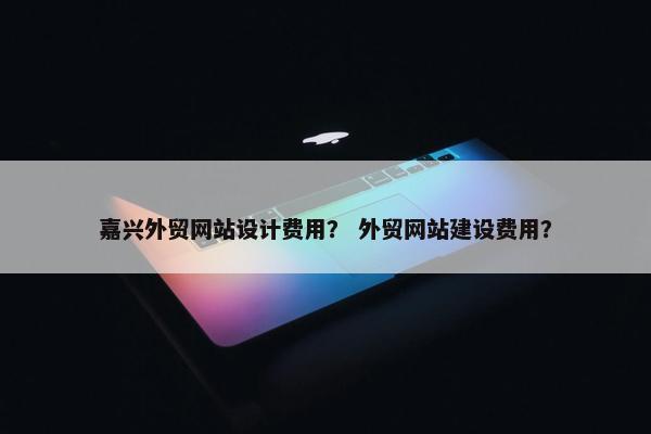 嘉兴外贸网站设计费用？ 外贸网站建设费用？