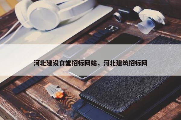 河北建设食堂招标网站，河北建筑招标网
