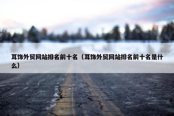 耳饰外贸网站排名前十名（耳饰外贸网站排名前十名是什么）