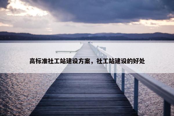 高标准社工站建设方案，社工站建设的好处