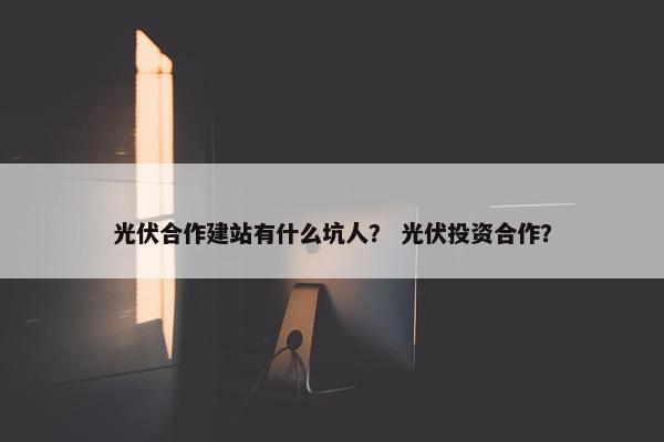 光伏合作建站有什么坑人？ 光伏投资合作？