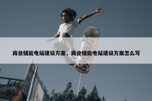 商业储能电站建设方案，商业储能电站建设方案怎么写