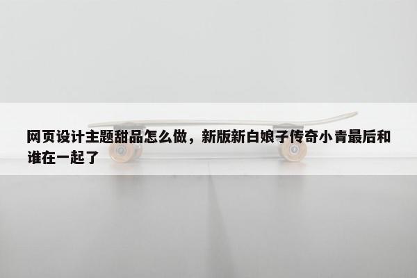 网页设计主题甜品怎么做，新版新白娘子传奇小青最后和谁在一起了