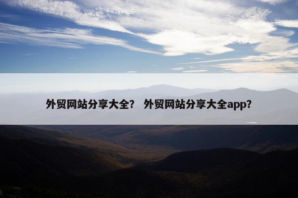 外贸网站分享大全？ 外贸网站分享大全app？