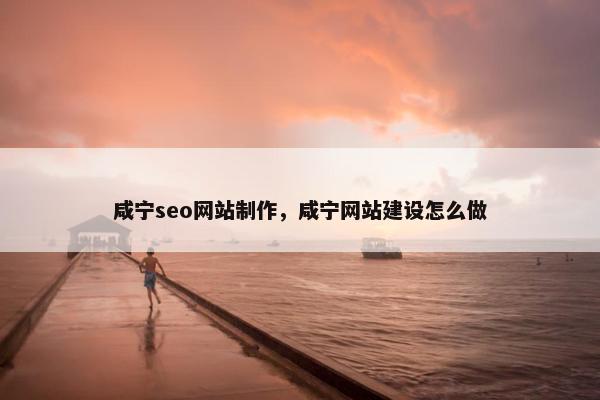咸宁seo网站制作，咸宁网站建设怎么做