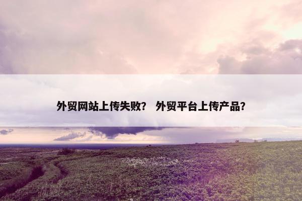 外贸网站上传失败？ 外贸平台上传产品？