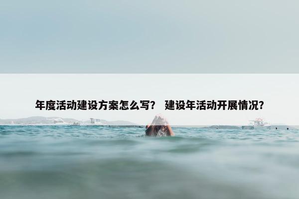 年度活动建设方案怎么写？ 建设年活动开展情况？
