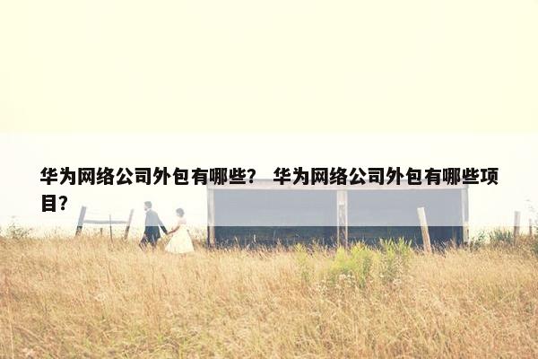 华为网络公司外包有哪些？ 华为网络公司外包有哪些项目？