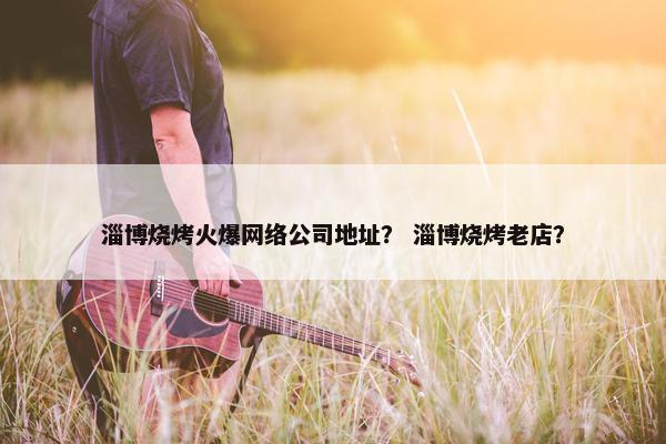 淄博烧烤火爆网络公司地址？ 淄博烧烤老店？