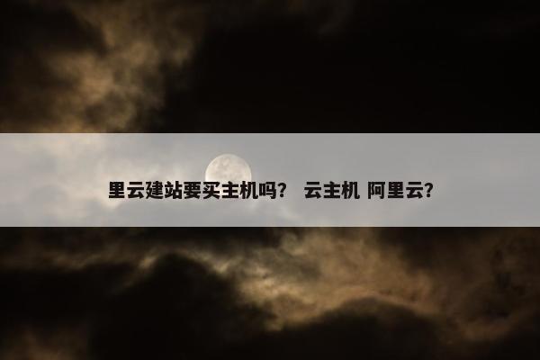 里云建站要买主机吗？ 云主机 阿里云？