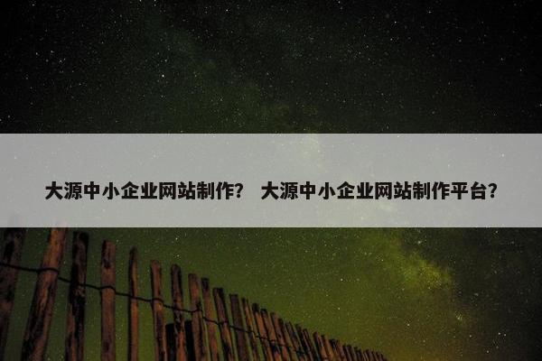 大源中小企业网站制作？ 大源中小企业网站制作平台？