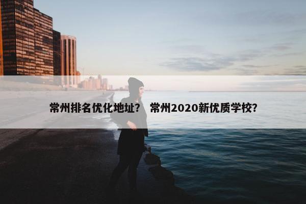 常州排名优化地址？ 常州2020新优质学校？