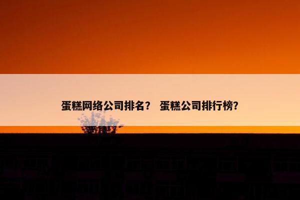 蛋糕网络公司排名？ 蛋糕公司排行榜？