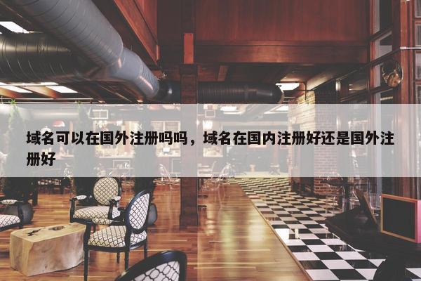 域名可以在国外注册吗吗，域名在国内注册好还是国外注册好