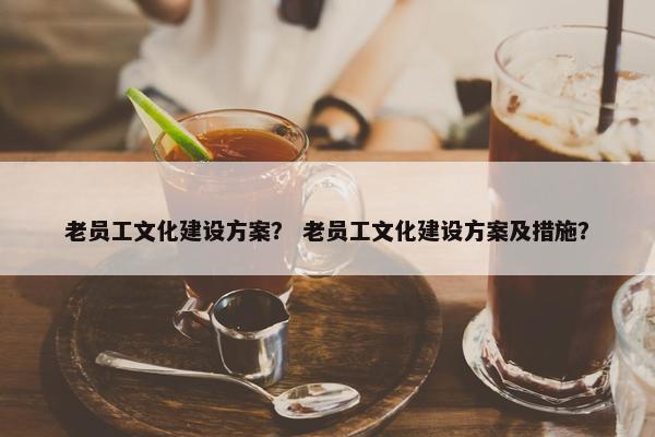 老员工文化建设方案？ 老员工文化建设方案及措施？