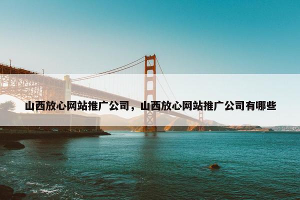 山西放心网站推广公司，山西放心网站推广公司有哪些