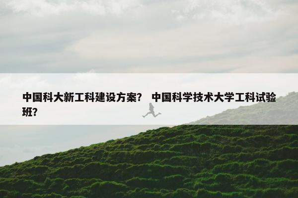 中国科大新工科建设方案？ 中国科学技术大学工科试验班？