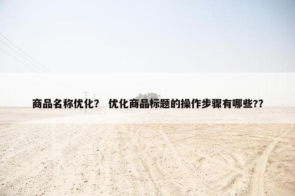 商品名称优化？ 优化商品标题的操作步骤有哪些?？