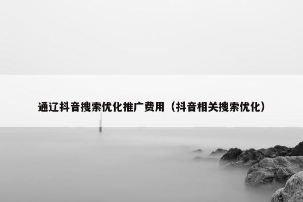 通辽抖音搜索优化推广费用（抖音相关搜索优化）
