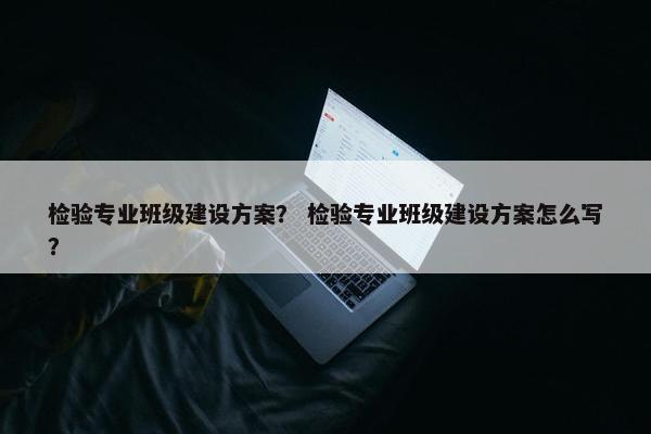 检验专业班级建设方案？ 检验专业班级建设方案怎么写？