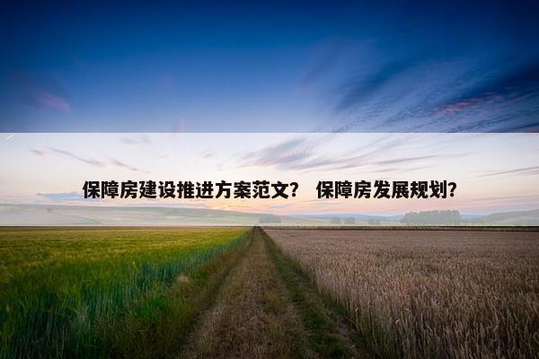 保障房建设推进方案范文？ 保障房发展规划？