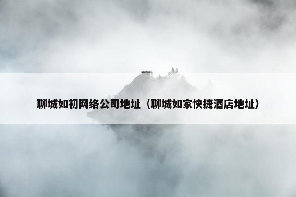 聊城如初网络公司地址（聊城如家快捷酒店地址）