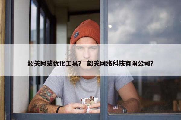 韶关网站优化工具？ 韶关网络科技有限公司？