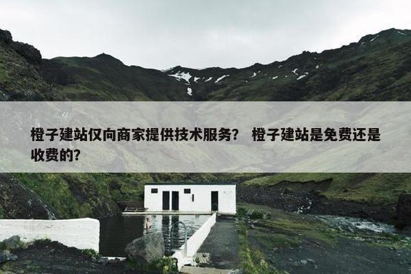 橙子建站仅向商家提供技术服务？ 橙子建站是免费还是收费的？