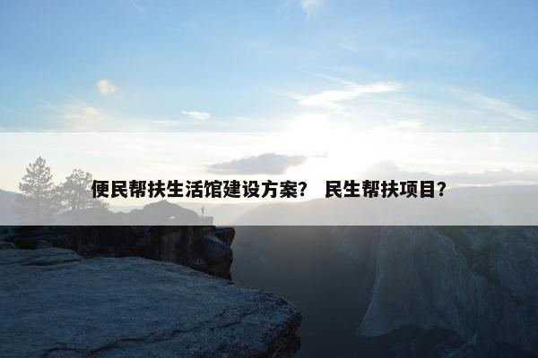 便民帮扶生活馆建设方案？ 民生帮扶项目？