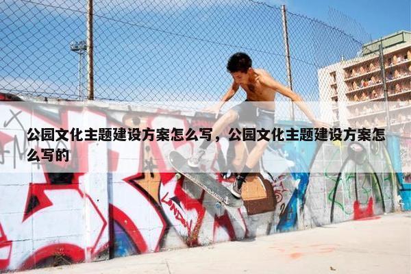 公园文化主题建设方案怎么写，公园文化主题建设方案怎么写的