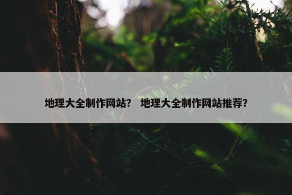 地理大全制作网站？ 地理大全制作网站推荐？